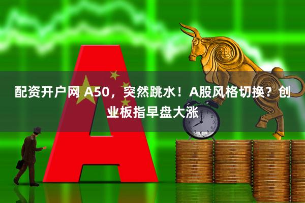 配资开户网 A50，突然跳水！A股风格切换？创业板指早盘大涨