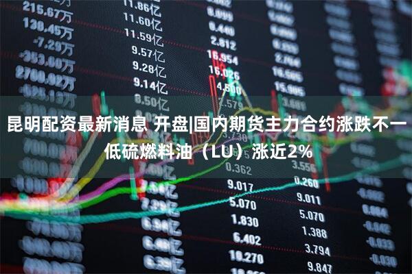 昆明配资最新消息 开盘|国内期货主力合约涨跌不一 低硫燃料油（LU）涨近2%