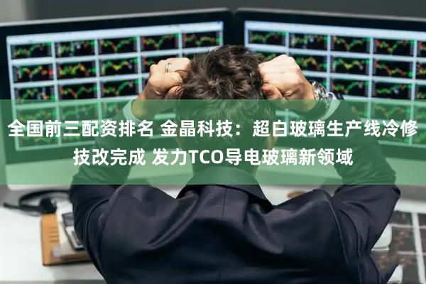 全国前三配资排名 金晶科技：超白玻璃生产线冷修技改完成 发力TCO导电玻璃新领域