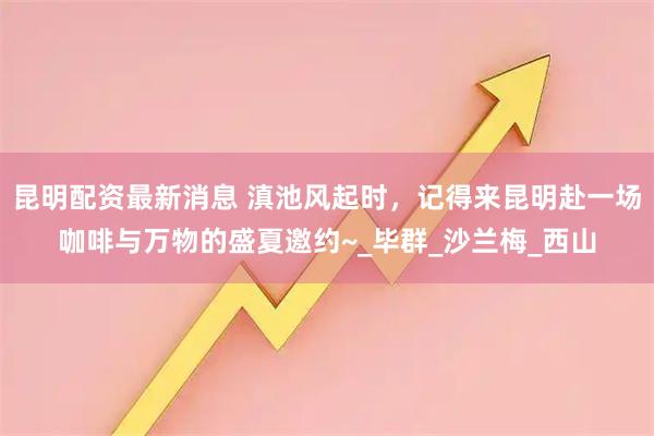 昆明配资最新消息 滇池风起时，记得来昆明赴一场咖啡与万物的盛夏邀约~_毕群_沙兰梅_西山