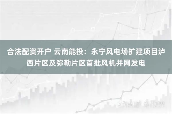 合法配资开户 云南能投：永宁风电场扩建项目泸西片区及弥勒片区首批风机并网发电