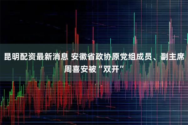 昆明配资最新消息 安徽省政协原党组成员、副主席周喜安被“双开”