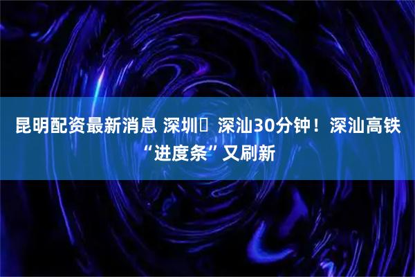 昆明配资最新消息 深圳⇌深汕30分钟！深汕高铁“进度条”又刷新
