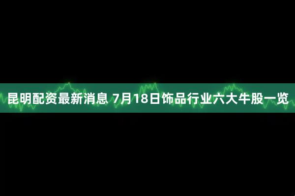 昆明配资最新消息 7月18日饰品行业六大牛股一览