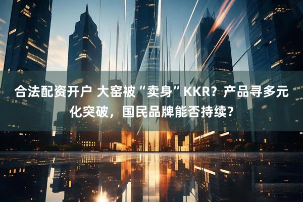 合法配资开户 大窑被“卖身”KKR？产品寻多元化突破，国民品牌能否持续？