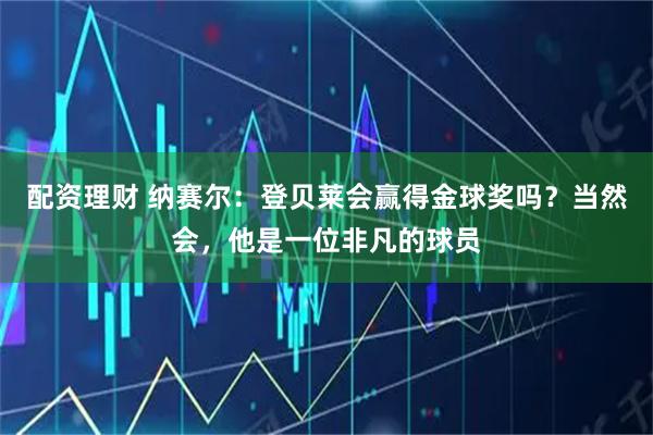配资理财 纳赛尔：登贝莱会赢得金球奖吗？当然会，他是一位非凡的球员
