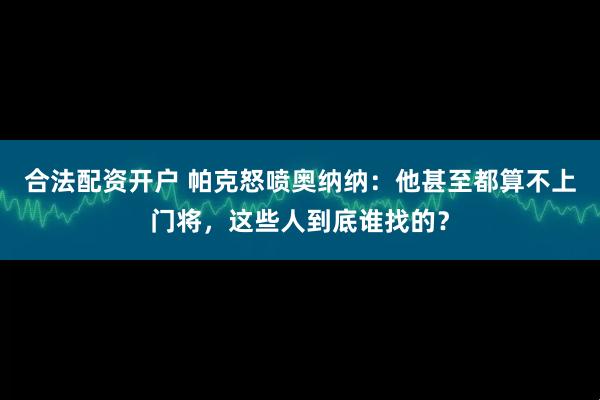 合法配资开户 帕克怒喷奥纳纳：他甚至都算不上门将，这些人到底谁找的？