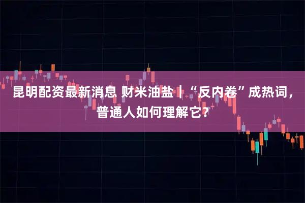 昆明配资最新消息 财米油盐｜“反内卷”成热词，普通人如何理解它？