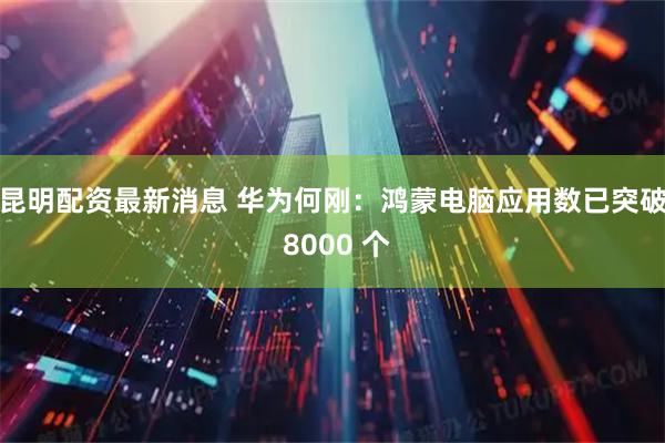 昆明配资最新消息 华为何刚：鸿蒙电脑应用数已突破 8000 个