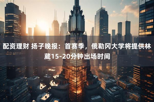 配资理财 扬子晚报：首赛季，俄勒冈大学将提供林葳15-20分钟出场时间