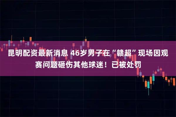 昆明配资最新消息 46岁男子在“赣超”现场因观赛问题砸伤其他球迷！已被处罚