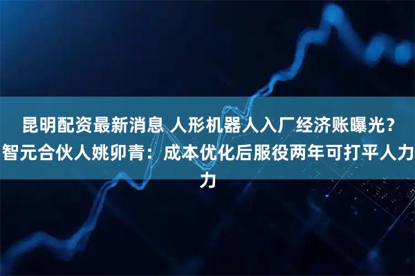 昆明配资最新消息 人形机器人入厂经济账曝光？智元合伙人姚卯青：成本优化后服役两年可打平人力