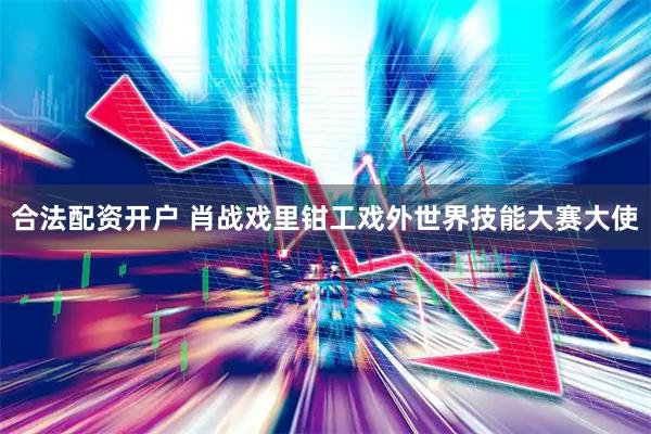 合法配资开户 肖战戏里钳工戏外世界技能大赛大使