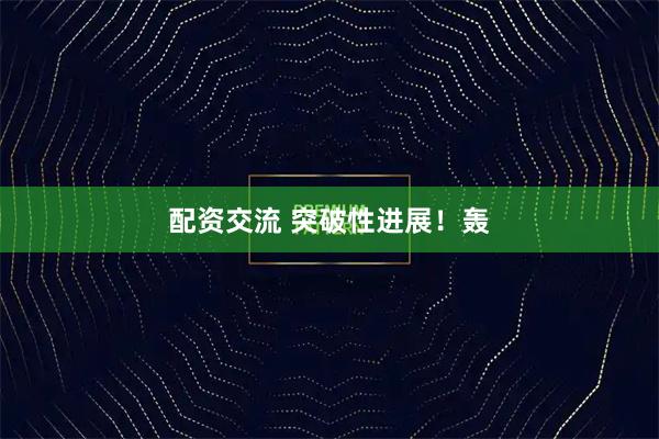 配资交流 突破性进展！轰