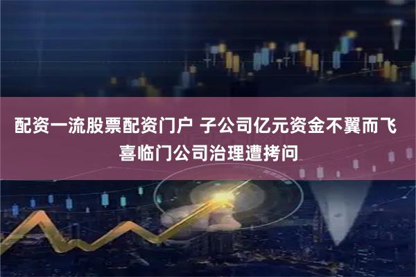 配资一流股票配资门户 子公司亿元资金不翼而飞 喜临门公司治理遭拷问