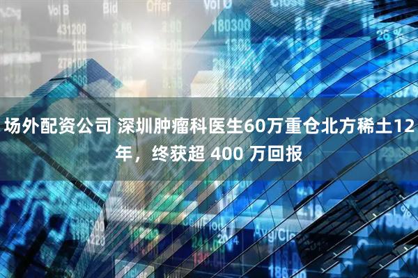 场外配资公司 深圳肿瘤科医生60万重仓北方稀土12年，终获超 400 万回报