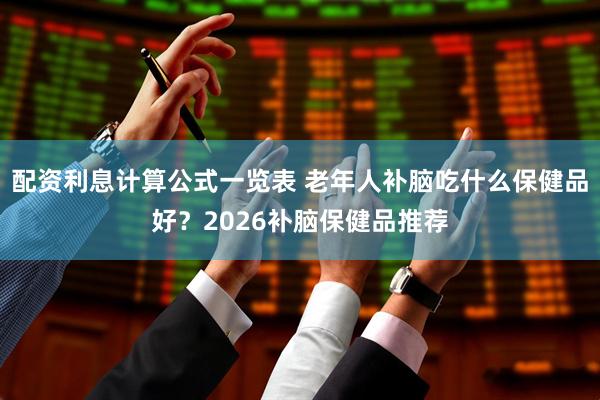 配资利息计算公式一览表 老年人补脑吃什么保健品好？2026补脑保健品推荐